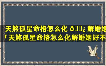 天煞孤星命格怎么化 🌿 解婚姻「天煞孤星命格怎么化解婚姻好不 🐛 好」